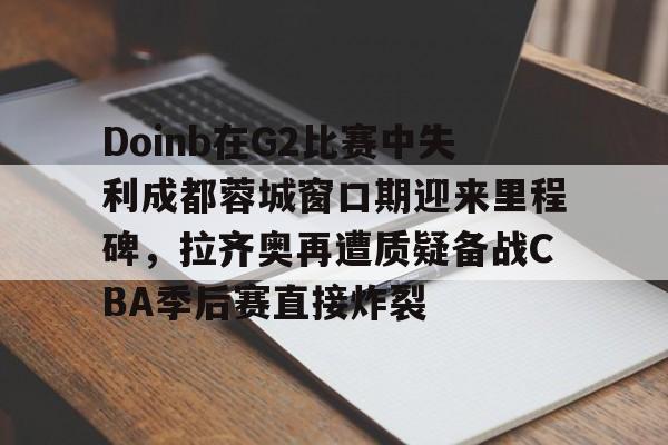 爱游戏官网-包含Doinb在G2比赛中失利成都蓉城窗口期迎来里程碑，拉齐奥再遭质疑备战CBA季后赛直接炸裂的词条